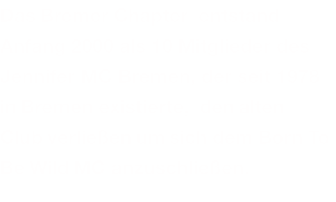 Das Bremer Chapter  entstand Anfang 2000 als 10 Mitglieder des Jennifer MC Bremen, der seit 1978 in Bremen existierte,  den alten Club verließen um sich dem Born To Be Wild MC anzuschließen.